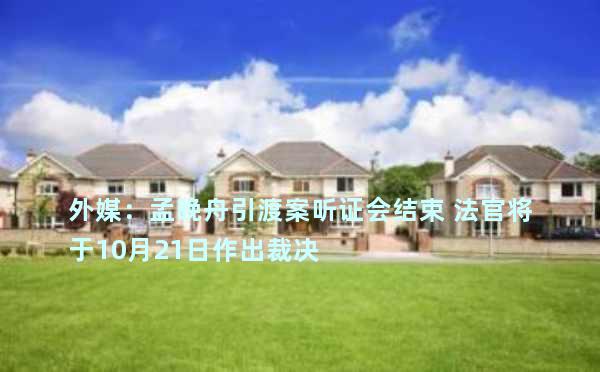 外媒：孟晚舟引渡案听证会结束 法官将于10月21日作出裁决